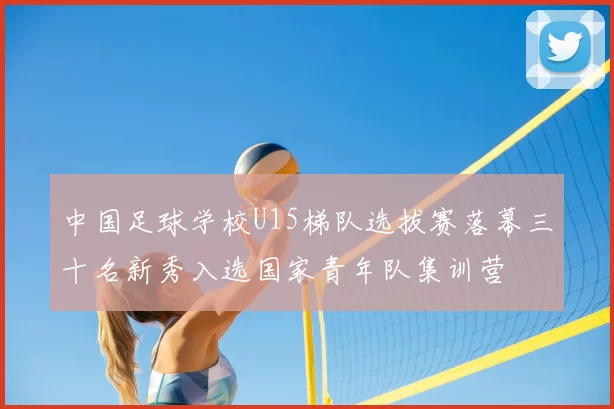中国足球学校U15梯队选拔赛落幕三十名新秀入选国家青年队集训营