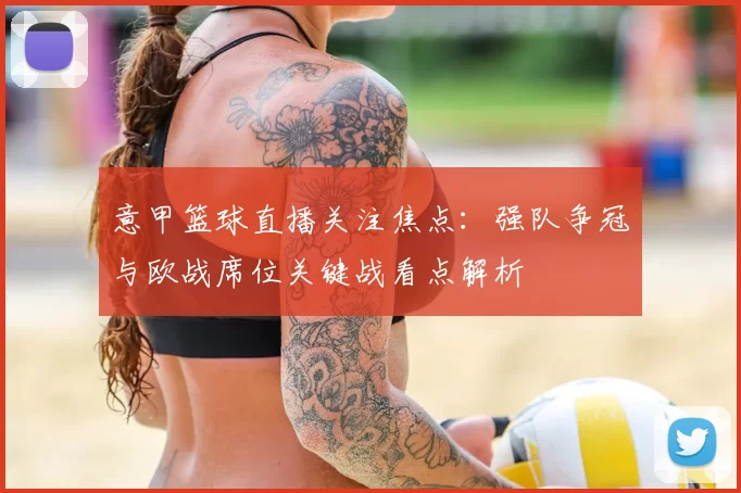 意甲篮球直播关注焦点：强队争冠与欧战席位关键战看点解析