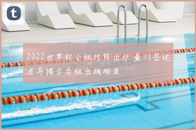 2022世界杯小组对阵出炉 豪门签运差异揭示各组出线难度