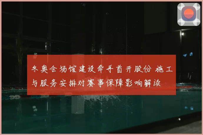 冬奥会场馆建设牵手首开股份 施工与服务安排对赛事保障影响解读