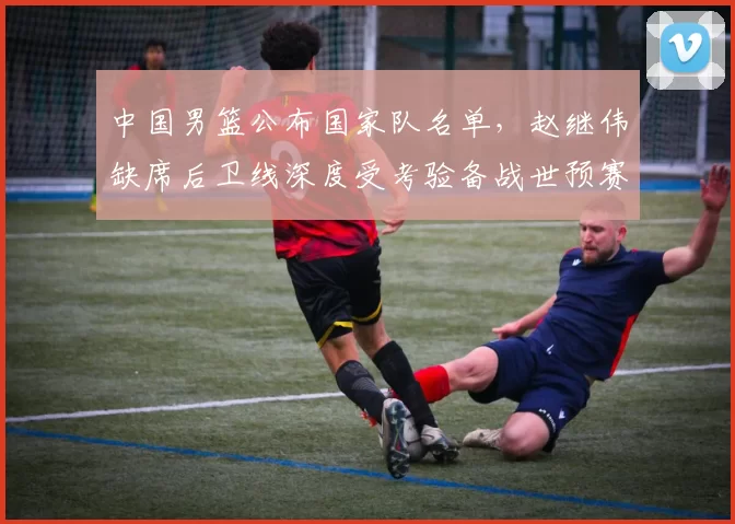 中国男篮公布国家队名单，赵继伟缺席后卫线深度受考验备战世预赛