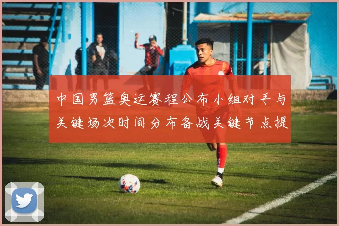 中国男篮奥运赛程公布小组对手与关键场次时间分布备战关键节点提示