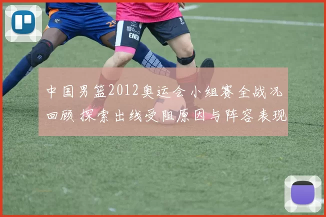 中国男篮2012奥运会小组赛全战况回顾 探索出线受阻原因与阵容表现