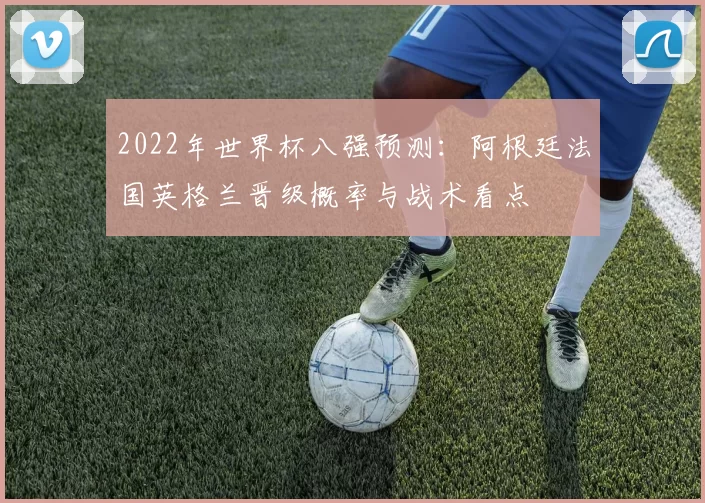 2022年世界杯八强预测:阿根廷法国英格兰晋级概率与战术看点