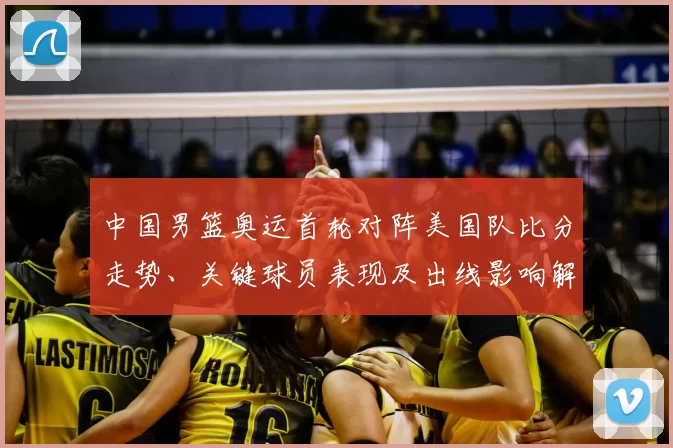 中国男篮奥运首轮对阵美国队比分走势、关键球员表现及出线影响解读