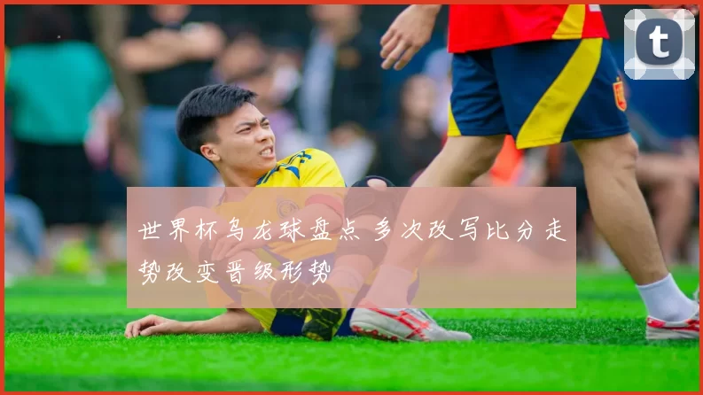 世界杯乌龙球盘点 多次改写比分走势改变晋级形势