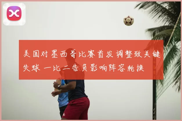 美国对墨西哥比赛首发调整致关键失球 一比二告负影响阵容轮换