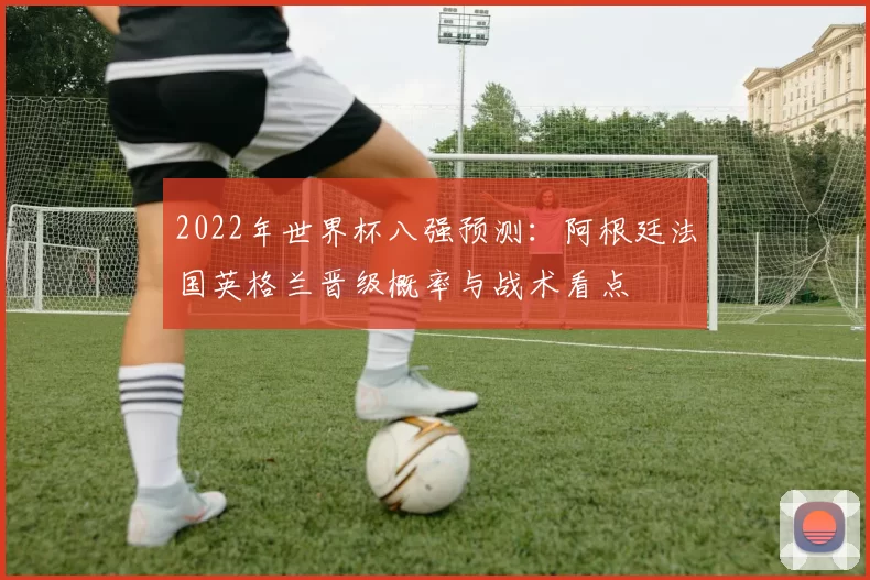 2022年世界杯八强预测:阿根廷法国英格兰晋级概率与战术看点