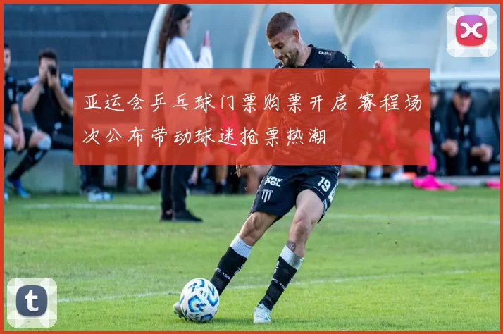 亚运会乒乓球门票购票开启 赛程场次公布带动球迷抢票热潮