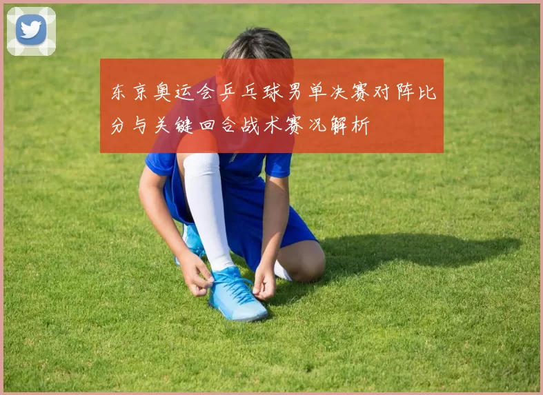 东京奥运会乒乓球男单决赛对阵比分与关键回合战术赛况解析