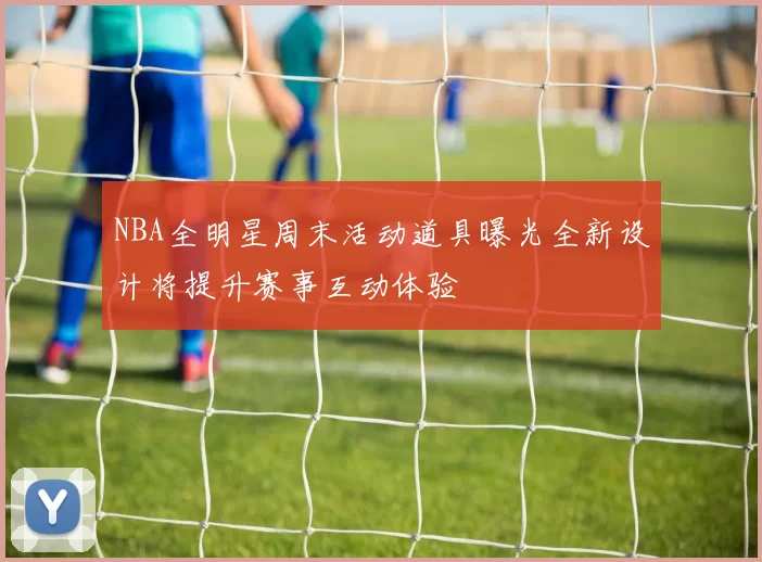 NBA全明星周末活动道具曝光全新设计将提升赛事互动体验