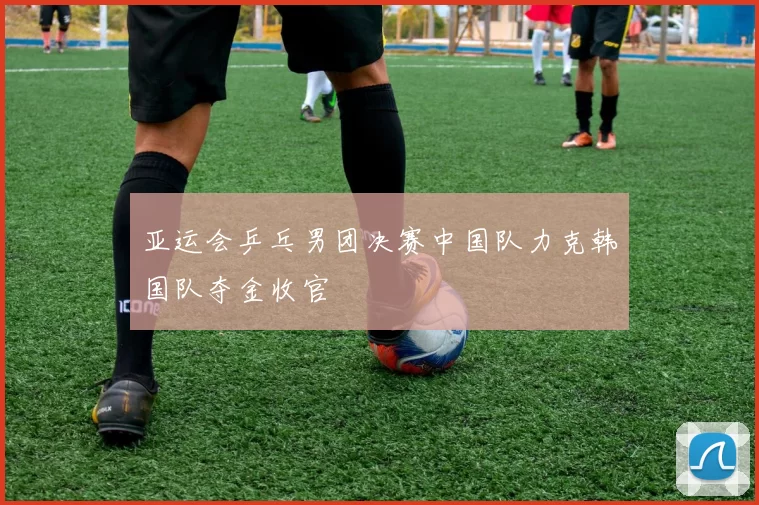 亚运会乒乓男团决赛中国队力克韩国队夺金收官