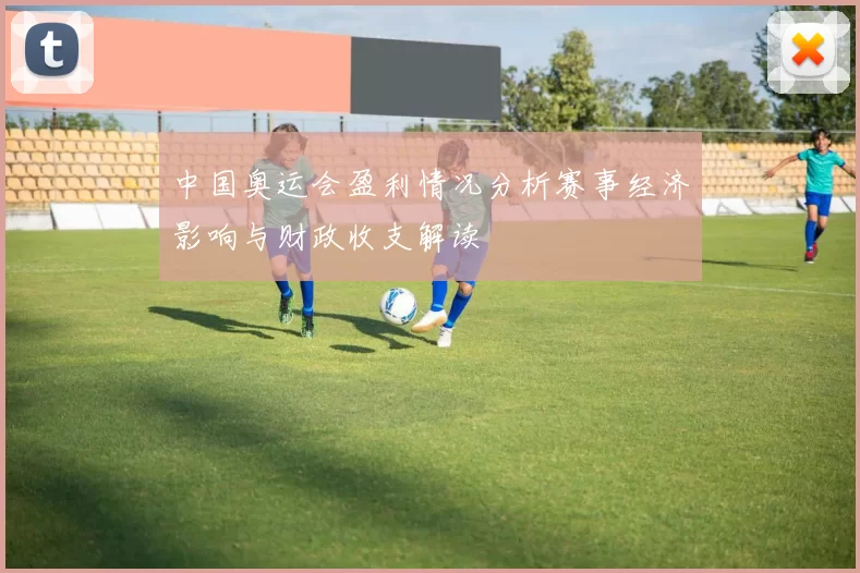中国奥运会盈利情况分析赛事经济影响与财政收支解读