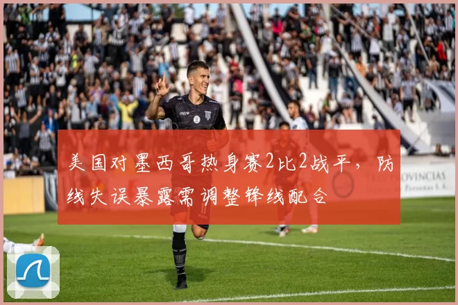 美国对墨西哥热身赛2比2战平,防线失误暴露需调整锋线配合