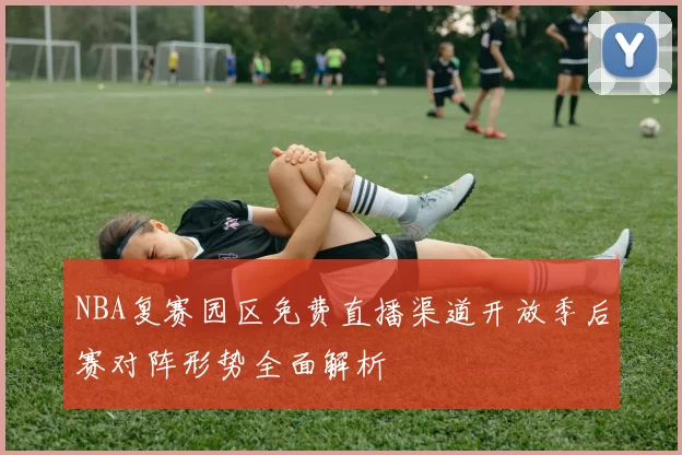 NBA复赛园区免费直播渠道开放季后赛对阵形势全面解析