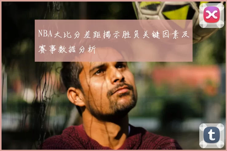 NBA大比分差距揭示胜负关键因素及赛事数据分析