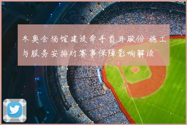 冬奥会场馆建设牵手首开股份 施工与服务安排对赛事保障影响解读