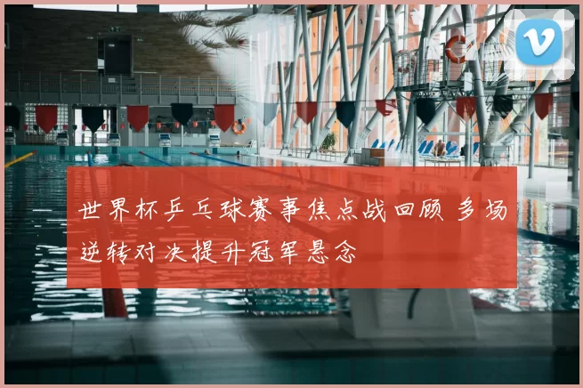 世界杯乒乓球赛事焦点战回顾 多场逆转对决提升冠军悬念