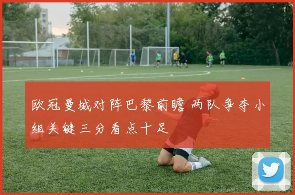 欧冠曼城对阵巴黎前瞻 两队争夺小组关键三分看点十足