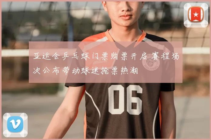 亚运会乒乓球门票购票开启 赛程场次公布带动球迷抢票热潮