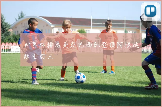 世界杯排名更新巴西队登顶阿根廷跌出前三