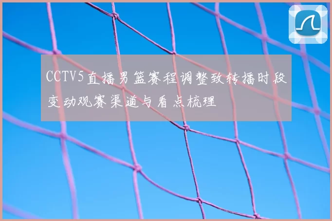CCTV5直播男篮赛程调整致转播时段变动观赛渠道与看点梳理