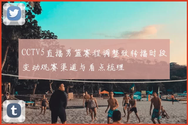CCTV5直播男篮赛程调整致转播时段变动观赛渠道与看点梳理