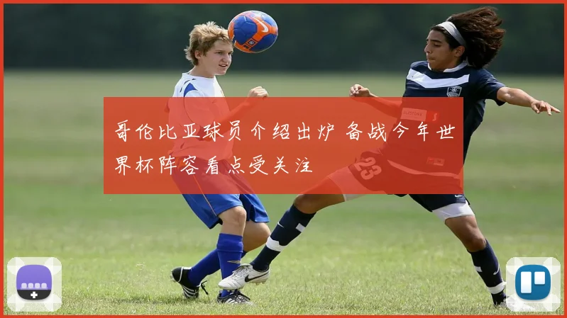 哥伦比亚球员介绍出炉 备战今年世界杯阵容看点受关注