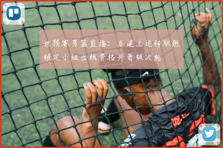 世预赛男篮直播：东道主逆转取胜锁定小组出线资格并晋级次轮