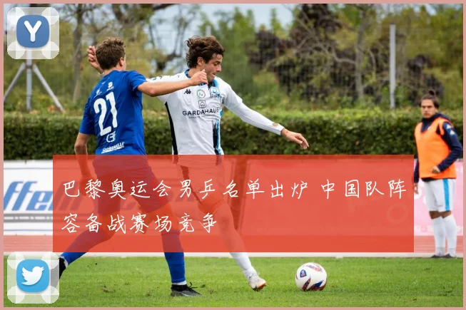 巴黎奥运会男乒名单出炉 中国队阵容备战赛场竞争