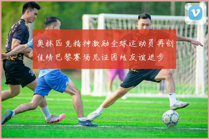 奥林匹克精神激励全球运动员再创佳绩巴黎赛场见证团结友谊进步