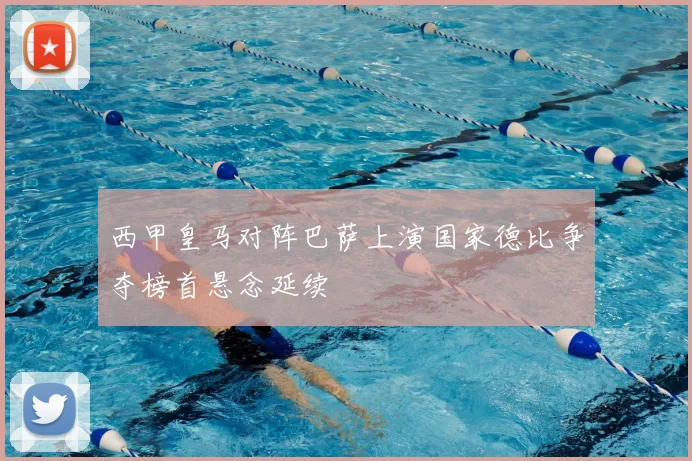 西甲皇马对阵巴萨上演国家德比争夺榜首悬念延续