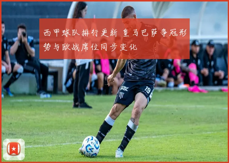西甲球队排行更新 皇马巴萨争冠形势与欧战席位同步变化