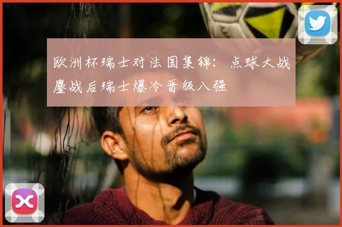 欧洲杯瑞士对法国集锦:点球大战鏖战后瑞士爆冷晋级八强