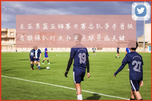 东亚男篮亚锦赛开赛各队争夺晋级名额强队对决和重点球员成关键