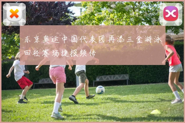 东京奥运中国代表团再添三金游泳田径赛场捷报频传