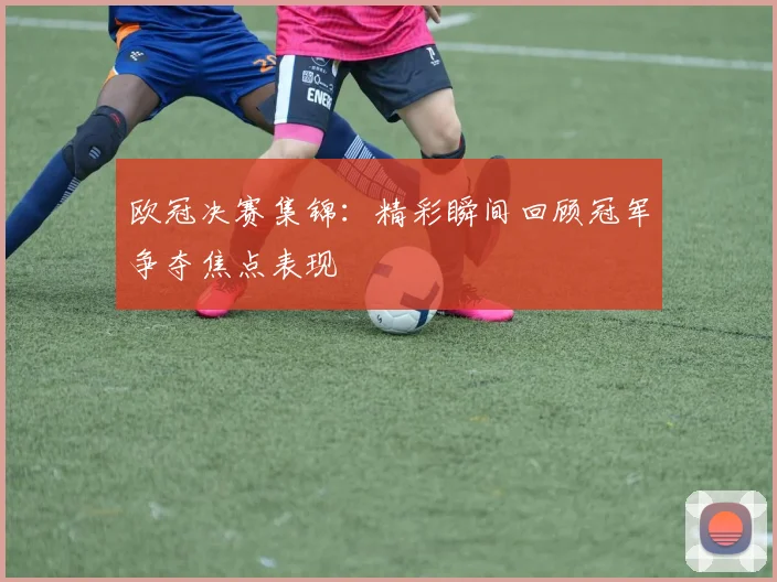 欧冠决赛集锦:精彩瞬间回顾冠军争夺焦点表现