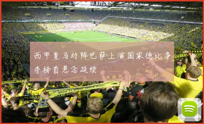 西甲皇马对阵巴萨上演国家德比争夺榜首悬念延续