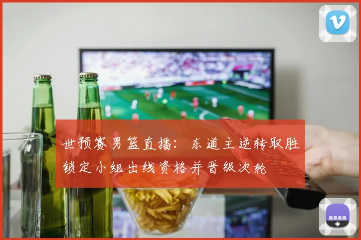 世预赛男篮直播：东道主逆转取胜锁定小组出线资格并晋级次轮